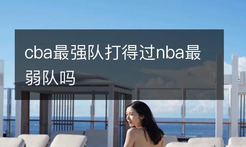 cba最強(qiáng)隊(duì)打得過nba最弱隊(duì)嗎
