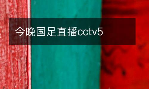 今晚國足直播cctv5